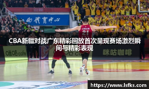 CBA新疆对战广东精彩回放首次呈现赛场激烈瞬间与精彩表现